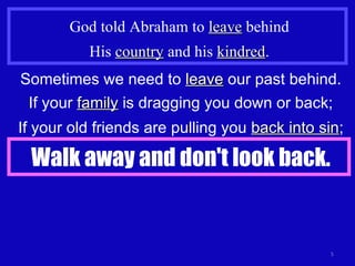 God told Abraham to  leave  behind His  country  and his  kindred . Sometimes we need to  leave  our past behind. If your  family  is dragging you down or back; If your old friends are pulling you  back into sin ; Walk away and don't look back. 