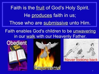 Faith is the  fruit  of God's Holy Spirit. He  produces  faith in us; Those who are  submissive  unto Him. Faith enables God's children to be  unwavering  in our  walk  with our Heavenly Father. Never looking back 