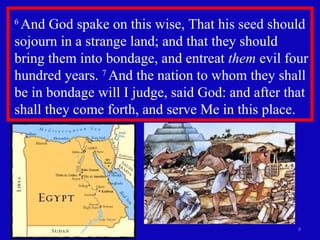 6  And God spake on this wise, That his seed should sojourn in a strange land; and that they should bring them into bondage, and entreat  them  evil four hundred years.  7  And the nation to whom they shall be in bondage will I judge, said God: and after that shall they come forth, and serve Me in this place.  