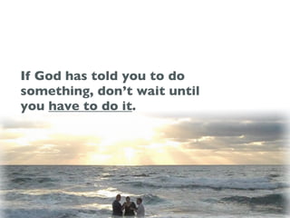 If God has told you to do
something, don’t wait until
you have to do it.
 