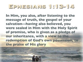 Ephesians 1:13-14
In Him, you also, after listening to the
message of truth, the gospel of your
salvation—having also believed, you
were sealed in Him with the Holy Spirit
of promise, who is given as a pledge of
our inheritance, with a view to the
redemption of God’s own possession, to
the praise of His glory
 
