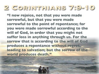 2 Corinthians 7:9-10
“I now rejoice, not that you were made
sorrowful, but that you were made
sorrowful to the point of repentance; for
you were made sorrowful according to the
will of God, in order that you might not
suffer loss in anything through us. For the
sorrow that is according to the will of God
produces a repentance without regret,
leading to salvation; but the sorrow of the
world produces death.”
 
