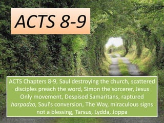 ACTS 8-9
ACTS Chapters 8-9, Saul destroying the church, scattered
disciples preach the word, Simon the sorcerer, Jesus
Only movement, Despised Samaritans, raptured
harpadzo, Saul's conversion, The Way, miraculous signs
not a blessing, Tarsus, Lydda, Joppa
 
