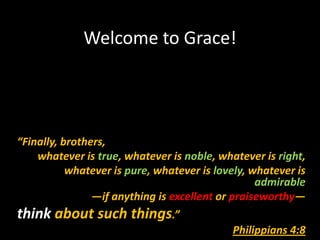 Welcome to Grace!




“Finally, brothers,
    whatever is true, whatever is noble, whatever is right,
           whatever is pure, whatever is lovely, whatever is
                                                  admirable
                —if anything is excellent or praiseworthy—
think about such things.”
                                            Philippians 4:8
 