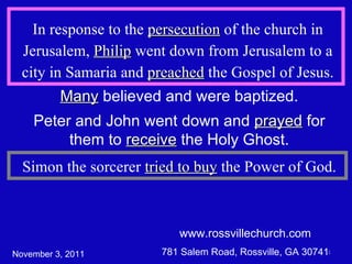 www.rossvillechurch.com 781 Salem Road, Rossville, GA 30741 In response to the  persecution  of the church in Jerusalem,  Philip  went down from Jerusalem to a city in Samaria and  preached  the Gospel of Jesus. Many  believed and were baptized. Peter and John went down and  prayed  for them to  receive  the Holy Ghost. November 3, 2011 Simon the sorcerer  tried to buy  the Power of God. 