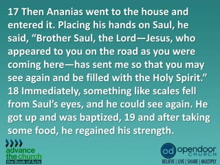 17 Then Ananias went to the house and
entered it. Placing his hands on Saul, he
said, “Brother Saul, the Lord—Jesus, who
appeared to you on the road as you were
coming here—has sent me so that you may
see again and be filled with the Holy Spirit.”
18 Immediately, something like scales fell
from Saul’s eyes, and he could see again. He
got up and was baptized, 19 and after taking
some food, he regained his strength.
 