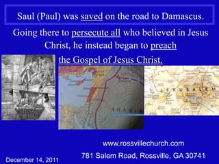 Saul (Paul) was saved on the road to Damascus.
  Going there to persecute all who believed in Jesus
         Christ, he instead began to preach
             the Gospel of Jesus Christ.




                          www.rossvillechurch.com
                    781 Salem Road, Rossville, GA 307411
December 14, 2011
 