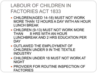 LABOUR OF CHILDREN IN
FACTORIES ACT 1833
 CHILDREN(AGED 14-18) MUST NOT WORK
MORE THAN 12 HOURS A DAY WITH AN HOUR
LUNCH BREAK
 CHILDREN (9-13) MUST NOT WORK MORE
THAN 8 HRS WITH AN HOUR
LUNCHBREAK AND 2 HRS EDUCATION PER
DAY
 OUTLAWED THE EMPLOYMENT OF
CHILDREN UNDER 9 IN THE TEXTILE
INDUSTRY
 CHILDREN UNDER 18 MUST NOT WORK AT
NIGHT
 PROVIDER FOR ROUTINE INSPECTION OF
FACTORIES
 