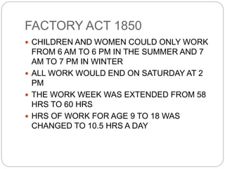 FACTORY ACT 1850
 CHILDREN AND WOMEN COULD ONLY WORK
FROM 6 AM TO 6 PM IN THE SUMMER AND 7
AM TO 7 PM IN WINTER
 ALL WORK WOULD END ON SATURDAY AT 2
PM
 THE WORK WEEK WAS EXTENDED FROM 58
HRS TO 60 HRS
 HRS OF WORK FOR AGE 9 TO 18 WAS
CHANGED TO 10.5 HRS A DAY
 