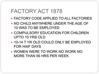 FACTORY ACT 1878
 FACTORY CODE APPLIED TO ALL FACTORIES
 NO CHILD ANYWHERE UNDER THE AGE OF
10 WAS TO BE EMPLOYED
 COMPULSORY EDUCATION FOR CHILDREN
UPTO 10 YRS OLD
 10-14 T YR OLD COULD ONLY BE EMPLOYED
FOR HAIF DAYS
 WOMEN WERE TO WORK NO WORK NO
MORE THAN 56 HRS PER WEEK
 