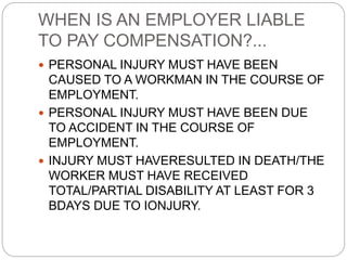 WHEN IS AN EMPLOYER LIABLE
TO PAY COMPENSATION?...
 PERSONAL INJURY MUST HAVE BEEN
CAUSED TO A WORKMAN IN THE COURSE OF
EMPLOYMENT.
 PERSONAL INJURY MUST HAVE BEEN DUE
TO ACCIDENT IN THE COURSE OF
EMPLOYMENT.
 INJURY MUST HAVERESULTED IN DEATH/THE
WORKER MUST HAVE RECEIVED
TOTAL/PARTIAL DISABILITY AT LEAST FOR 3
BDAYS DUE TO IONJURY.
 
