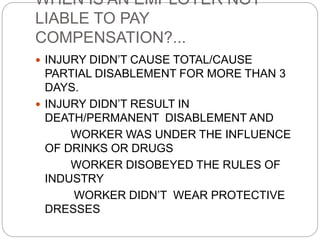 WHEN IS AN EMPLOYER NOT
LIABLE TO PAY
COMPENSATION?...
 INJURY DIDN’T CAUSE TOTAL/CAUSE
PARTIAL DISABLEMENT FOR MORE THAN 3
DAYS.
 INJURY DIDN’T RESULT IN
DEATH/PERMANENT DISABLEMENT AND
WORKER WAS UNDER THE INFLUENCE
OF DRINKS OR DRUGS
WORKER DISOBEYED THE RULES OF
INDUSTRY
WORKER DIDN’T WEAR PROTECTIVE
DRESSES
 