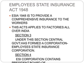 EMPLOYEES STATE INSURANCE
ACT 1948
 ESIA 1948 IS TO PROVIDE A
COMPREHENSIVE INSURANCE TO THE
WORKERS
 THIS ACTS APPLIES TO FACTORIES ALL
OVER INDIA
SECTION 3
UNDER THIS SECTION CENTRAL
GOVT.HAS FORMED A CORPORATION-
EMPLOYEES STATE INSURANCE
CORPORATION.
SECTION 4
ESI CORPORATION CONTAINS
 