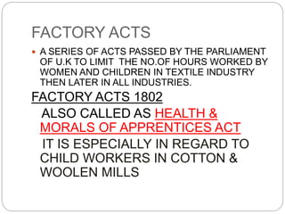 FACTORY ACTS
 A SERIES OF ACTS PASSED BY THE PARLIAMENT
OF U.K TO LIMIT THE NO.OF HOURS WORKED BY
WOMEN AND CHILDREN IN TEXTILE INDUSTRY
THEN LATER IN ALL INDUSTRIES.
FACTORY ACTS 1802
ALSO CALLED AS HEALTH &
MORALS OF APPRENTICES ACT
IT IS ESPECIALLY IN REGARD TO
CHILD WORKERS IN COTTON &
WOOLEN MILLS
 