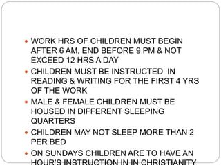  WORK HRS OF CHILDREN MUST BEGIN
AFTER 6 AM, END BEFORE 9 PM & NOT
EXCEED 12 HRS A DAY
 CHILDREN MUST BE INSTRUCTED IN
READING & WRITING FOR THE FIRST 4 YRS
OF THE WORK
 MALE & FEMALE CHILDREN MUST BE
HOUSED IN DIFFERENT SLEEPING
QUARTERS
 CHILDREN MAY NOT SLEEP MORE THAN 2
PER BED
 ON SUNDAYS CHILDREN ARE TO HAVE AN
 