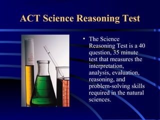 ACT Science Reasoning Test
• The Science
Reasoning Test is a 40
question, 35 minute
test that measures the
interpretation,
analysis, evaluation,
reasoning, and
problem-solving skills
required in the natural
sciences.
 