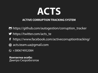 ACTS
ACTIVECORRUPTIONTRACKINGSYSTEM
https://github.com/autogestion/corruption_tracker
https://twitter.com/acts_te
https://www.facebook.com/activecorruptiontracking/
acts.team.ua@gmail.com
+380674952084
Контактнаособа:
ДмитроСкоробогатов
 