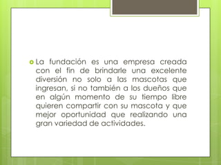  La fundación es una empresa creada
 con el fin de brindarle una excelente
 diversión no solo a las mascotas que
 ingresan, si no también a los dueños que
 en algún momento de su tiempo libre
 quieren compartir con su mascota y que
 mejor oportunidad que realizando una
 gran variedad de actividades.
 