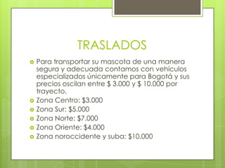 TRASLADOS
   Para transportar su mascota de una manera
    segura y adecuada contamos con vehículos
    especializados únicamente para Bogotá y sus
    precios oscilan entre $ 3.000 y $ 10.000 por
    trayecto.
   Zona Centro: $3.000
   Zona Sur: $5.000
   Zona Norte: $7.000
   Zona Oriente: $4.000
   Zona noroccidente y suba: $10.000
 