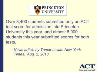Over 3,400 students submitted only an ACT
test score for admission into Princeton
University this year, and almost 8,000
students this year submitted scores for both
tests.
– News article by Tamar Lewin: New York
Times. Aug. 2, 2013
 