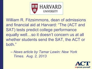 William R. Fitzsimmons, dean of admissions
and financial aid at Harvard: “The (ACT and
SAT) tests predict college performance
equally well…so it doesn’t concern us at all
whether students send the SAT, the ACT or
both.”
– News article by Tamar Lewin: New York
Times. Aug. 2, 2013
 