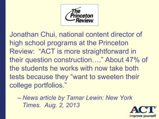Jonathan Chui, national content director of
high school programs at the Princeton
Review: “ACT is more straightforward in
their question construction….” About 47% of
the students he works with now take both
tests because they “want to sweeten their
college portfolios.”
– News article by Tamar Lewin: New York
Times. Aug. 2, 2013
 