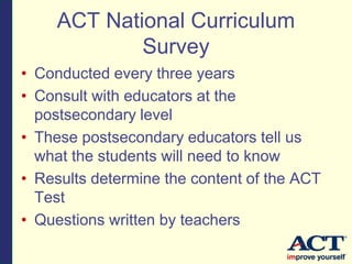 ACT National Curriculum
Survey
• Conducted every three years
• Consult with educators at the
postsecondary level
• These postsecondary educators tell us
what the students will need to know
• Results determine the content of the ACT
Test
• Questions written by teachers
 