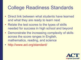 College Readiness Standards
• Direct link between what students have learned
and what they are ready to learn next
• Relate the test scores to the types of skills
needed for success in high school and beyond
• Demonstrate the increasing complexity of skills
across the score ranges in English,
mathematics, reading, and science
• http://www.act.org/standard/
 