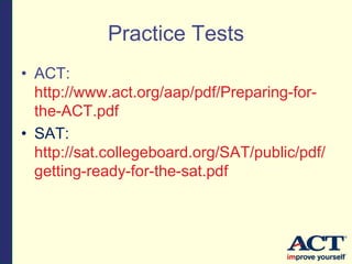 Practice Tests
• ACT:
http://www.act.org/aap/pdf/Preparing-for-
the-ACT.pdf
• SAT:
http://sat.collegeboard.org/SAT/public/pdf/
getting-ready-for-the-sat.pdf
 