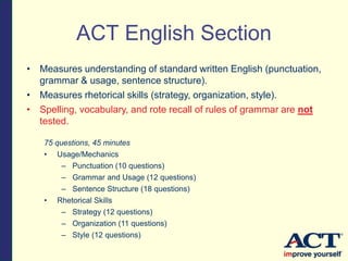 • Measures understanding of standard written English (punctuation,
grammar & usage, sentence structure).
• Measures rhetorical skills (strategy, organization, style).
• Spelling, vocabulary, and rote recall of rules of grammar are not
tested.
75 questions, 45 minutes
• Usage/Mechanics
– Punctuation (10 questions)
– Grammar and Usage (12 questions)
– Sentence Structure (18 questions)
• Rhetorical Skills
– Strategy (12 questions)
– Organization (11 questions)
– Style (12 questions)
ACT English Section
 