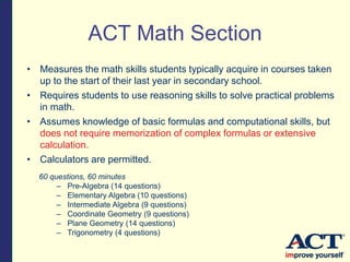 60 questions, 60 minutes
– Pre-Algebra (14 questions)
– Elementary Algebra (10 questions)
– Intermediate Algebra (9 questions)
– Coordinate Geometry (9 questions)
– Plane Geometry (14 questions)
– Trigonometry (4 questions)
ACT Math Section
• Measures the math skills students typically acquire in courses taken
up to the start of their last year in secondary school.
• Requires students to use reasoning skills to solve practical problems
in math.
• Assumes knowledge of basic formulas and computational skills, but
does not require memorization of complex formulas or extensive
calculation.
• Calculators are permitted.
 