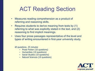 • Measures reading comprehension as a product of
referring and reasoning skills.
• Requires students to derive meaning from texts by (1)
referring to what was explicitly stated in the text, and (2)
reasoning to find implicit meanings.
• Uses four prose passages representative of the level and
types of writing encountered in first-year university study.
40 questions, 35 minutes
– Prose Fiction (10 questions)
– Humanities (10 questions)
– Social Studies (10 questions)
– Natural Sciences (10 questions)
ACT Reading Section
 