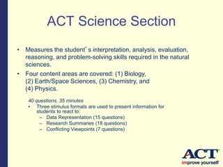 • Measures the student’s interpretation, analysis, evaluation,
reasoning, and problem-solving skills required in the natural
sciences.
• Four content areas are covered: (1) Biology,
(2) Earth/Space Sciences, (3) Chemistry, and
(4) Physics.
40 questions, 35 minutes
• Three stimulus formats are used to present information for
students to react to:
– Data Representation (15 questions)
– Research Summaries (18 questions)
– Conflicting Viewpoints (7 questions)
ACT Science Section
 