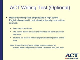 • Measures writing skills emphasized in high school
English classes and in entry-level university composition
courses.
• One prompt, 30 minutes
• The prompt defines an issue and describes two points of view on
that issue.
• Students are asked to write in English about their position on that
issue.
Note: The ACT Writing Test is offered internationally on all
five test dates—September, October, December, April, and June.
ACT Writing Test (Optional)
 
