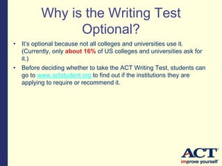 Why is the Writing Test
Optional?
• It’s optional because not all colleges and universities use it.
(Currently, only about 16% of US colleges and universities ask for
it.)
• Before deciding whether to take the ACT Writing Test, students can
go to www.actstudent.org to find out if the institutions they are
applying to require or recommend it.
 