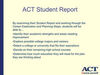 By examining their Student Report and working through the
Career Exploration and Planning Steps, students will be
able to...
•Identify their academic strengths and areas needing
improvement
•Explore possible college majors and careers
•Select a college or university that fits their aspirations
•Decide on their remaining high school courses
•Determine how much education they will need for the jobs
they are thinking about
ACT Student Report
 