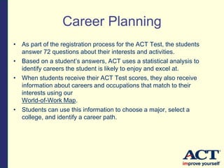 Career Planning
• As part of the registration process for the ACT Test, the students
answer 72 questions about their interests and activities.
• Based on a student’s answers, ACT uses a statistical analysis to
identify careers the student is likely to enjoy and excel at.
• When students receive their ACT Test scores, they also receive
information about careers and occupations that match to their
interests using our
World-of-Work Map.
• Students can use this information to choose a major, select a
college, and identify a career path.
 