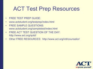 ACT Test Prep Resources
• FREE TEST PREP GUIDE:
• www.actstudent.org/testprep/index.html
• FREE SAMPLE QUESTIONS:
www.actstudent.org/sampletest/index.html
• FREE ACT TEST QUESTION OF THE DAY:
http://www.act.org/qotd/
• Other FREE RESOURCES: http://www.act.org/intl/counselor/
 