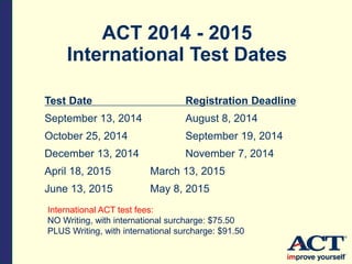 ACT 2014 - 2015
International Test Dates
Test Date Registration Deadline
September 13, 2014 August 8, 2014
October 25, 2014 September 19, 2014
December 13, 2014 November 7, 2014
April 18, 2015 March 13, 2015
June 13, 2015 May 8, 2015
International ACT test fees:
NO Writing, with international surcharge: $75.50
PLUS Writing, with international surcharge: $91.50
 