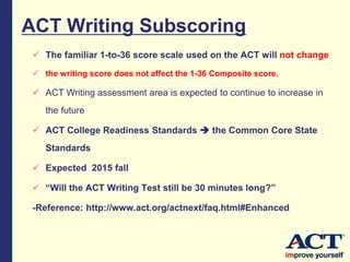 ACT Writing Subscoring
 The familiar 1-to-36 score scale used on the ACT will not change
 the writing score does not affect the 1-36 Composite score.
 ACT Writing assessment area is expected to continue to increase in
the future
 ACT College Readiness Standards  the Common Core State
Standards
 Expected 2015 fall
 “Will the ACT Writing Test still be 30 minutes long?”
-Reference: http://www.act.org/actnext/faq.html#Enhanced
 