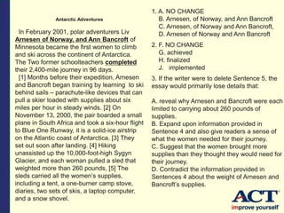 Antarctic Adventures
In February 2001, polar adventurers Liv
Arnesen of Norway, and Ann Bancroft of
Minnesota became the first women to climb
and ski across the continent of Antarctica.
The Two former schoolteachers completed
their 2,400-mile journey in 96 days.
[1] Months before their expedition, Arnesen
and Bancroft began training by learning to ski
behind sails – parachute-like devices that can
pull a skier loaded with supplies about six
miles per hour in steady winds. [2] On
November 13, 2000, the pair boarded a small
plane in South Africa and took a six-hour flight
to Blue One Runway, it is a solid-ice airstrip
on the Atlantic coast of Antarctica. [3] They
set out soon after landing. [4] Hiking
unassisted up the 10,000-foot-high Sygyn
Glacier, and each woman pulled a sled that
weighted more than 260 pounds, [5] The
sleds carried all the women’s supplies,
including a tent, a one-burner camp stove,
diaries, two sets of skis, a laptop computer,
and a snow shovel.
1. A. NO CHANGE
B. Arnesen, of Norway, and Ann Bancroft
C. Arnesen, of Norway and Ann Bancroft,
D. Arnesen of Norway and Ann Bancroft
2. F. NO CHANGE
G. achieved
H. finalized
J. implemented
3. If the writer were to delete Sentence 5, the
essay would primarily lose details that:
A. reveal why Arnesen and Bancroft were each
limited to carrying about 260 pounds of
supplies.
B. Expand upon information provided in
Sentence 4 and also give readers a sense of
what the women needed for their journey.
C. Suggest that the women brought more
supplies than they thought they would need for
their journey.
D. Contradict the information provided in
Sentences 4 about the weight of Arnesen and
Bancroft’s supplies.
 