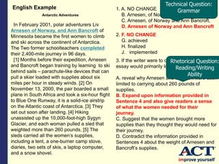 English Example
Antarctic Adventures
In February 2001, polar adventurers Liv
Arnesen of Norway, and Ann Bancroft of
Minnesota became the first women to climb
and ski across the continent of Antarctica.
The Two former schoolteachers completed
their 2,400-mile journey in 96 days.
[1] Months before their expedition, Arnesen
and Bancroft began training by learning to ski
behind sails – parachute-like devices that can
pull a skier loaded with supplies about six
miles per hour in steady winds. [2] On
November 13, 2000, the pair boarded a small
plane in South Africa and took a six-hour flight
to Blue One Runway, it is a solid-ice airstrip
on the Atlantic coast of Antarctica. [3] They
set out soon after landing. [4] Hiking
unassisted up the 10,000-foot-high Sygyn
Glacier, and each woman pulled a sled that
weighted more than 260 pounds, [5] The
sleds carried all the women’s supplies,
including a tent, a one-burner camp stove,
diaries, two sets of skis, a laptop computer,
and a snow shovel.
1. A. NO CHANGE
B. Arnesen, of Norway, and Ann Bancroft
C. Arnesen, of Norway and Ann Bancroft,
D. Arnesen of Norway and Ann Bancroft
2. F. NO CHANGE
G. achieved
H. finalized
J. implemented
3. If the writer were to delete Sentence 5, the
essay would primarily lose details that:
A. reveal why Arnesen and Bancroft were each
limited to carrying about 260 pounds of
supplies.
B. Expand upon information provided in
Sentence 4 and also give readers a sense
of what the women needed for their
journey.
C. Suggest that the women brought more
supplies than they thought they would need for
their journey.
D. Contradict the information provided in
Sentences 4 about the weight of Arnesen and
Bancroft’s supplies.
Technical Question:
Grammar
Rhetorical Question:
Reading/Writing
Ability
 