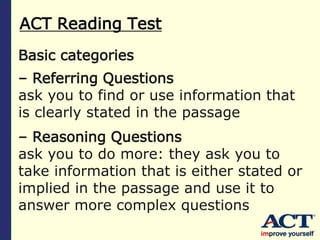 ACT Reading Test
Basic categories
– Referring Questions
ask you to find or use information that
is clearly stated in the passage
– Reasoning Questions
ask you to do more: they ask you to
take information that is either stated or
implied in the passage and use it to
answer more complex questions
 