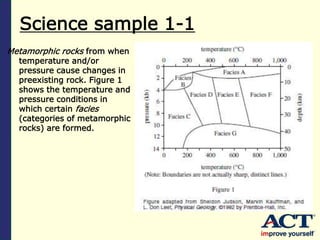 Science sample 1-1
Metamorphic rocks from when
temperature and/or
pressure cause changes in
preexisting rock. Figure 1
shows the temperature and
pressure conditions in
which certain facies
(categories of metamorphic
rocks) are formed.
 