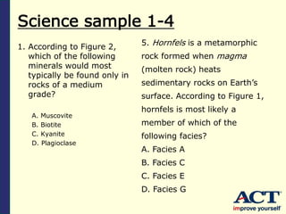 Science sample 1-4
1. According to Figure 2,
which of the following
minerals would most
typically be found only in
rocks of a medium
grade?
A. Muscovite
B. Biotite
C. Kyanite
D. Plagioclase
5. Hornfels is a metamorphic
rock formed when magma
(molten rock) heats
sedimentary rocks on Earth’s
surface. According to Figure 1,
hornfels is most likely a
member of which of the
following facies?
A. Facies A
B. Facies C
C. Facies E
D. Facies G
 
