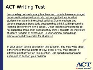 ACT Writing Test
In some high schools, many teachers and parents have encouraged
the school to adopt a dress code that sets guidelines for what
students can wear in the school building. Some teachers and
parents support a dress code because they think it will improve the
learning environment in the school. Other teachers and parents do
not support a dress code because they think it restricts the individual
student’s freedom of expression. In your opinion, should high
schools adopt dress codes for students?
In your essay, take a position on this question. You may write about
either one of the two points of view given, or you may present a
different point of view on this question. Use specific reasons and
examples to support your position
 