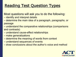 Reading Test Question Types
Most questions will ask you to do the following:
– identify and interpret details
– determine the main idea of a paragraph, paragraphs, or
passage
– understand the comparative relationships (comparisons
and contrasts)
– understand cause-effect relationships
– make generalizations
– determine the meaning of words from context
– understand sequences of events
– draw conclusions about the author’s voice and method
 