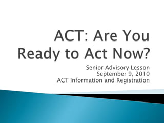 ACT: Are You Ready to Act Now? Senior Advisory Lesson September 9, 2010 ACT Information and Registration 