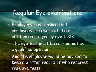 Regular Eye examinations Employers must ensure that employees are aware of their entitlement to yearly eye tests the eye test must be carried out by a qualified optician. And the employer would be advised to keep a written record of who receives free eye tests.  