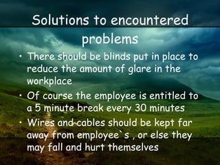 Solutions to encountered problems There should be blinds put in place to reduce the amount of glare in the workplace Of course the employee is entitled to a 5 minute break every 30 minutes Wires and cables should be kept far away from employee`s , or else they may fall and hurt themselves 